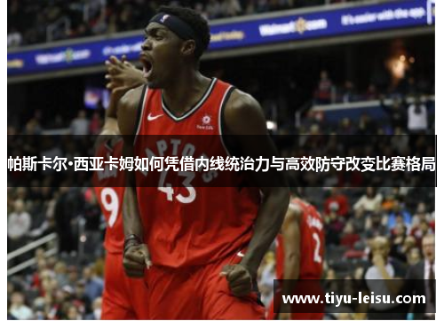 帕斯卡尔·西亚卡姆如何凭借内线统治力与高效防守改变比赛格局