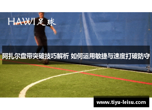 阿扎尔盘带突破技巧解析 如何运用敏捷与速度打破防守