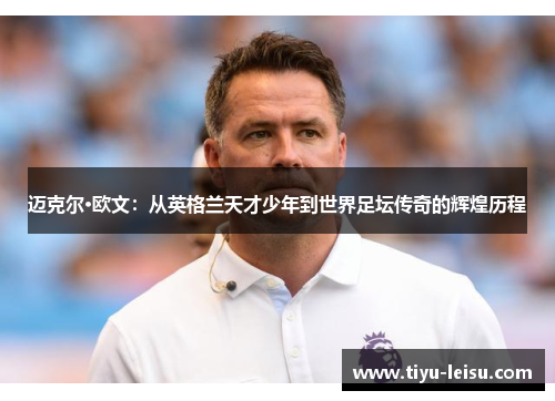 迈克尔·欧文：从英格兰天才少年到世界足坛传奇的辉煌历程