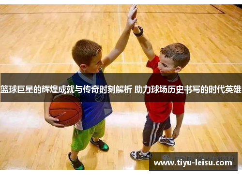 篮球巨星的辉煌成就与传奇时刻解析 助力球场历史书写的时代英雄