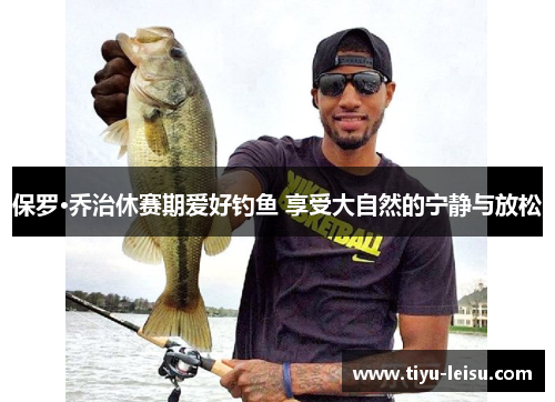 保罗·乔治休赛期爱好钓鱼 享受大自然的宁静与放松