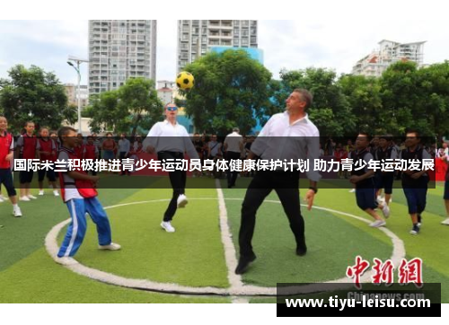 国际米兰积极推进青少年运动员身体健康保护计划 助力青少年运动发展