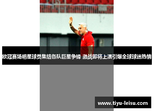 欧冠赛场明星球员集结各队巨星争锋 激战即将上演引爆全球球迷热情