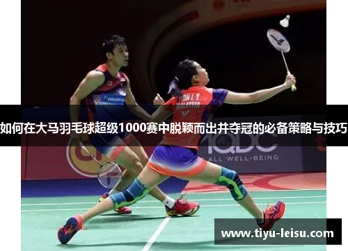如何在大马羽毛球超级1000赛中脱颖而出并夺冠的必备策略与技巧