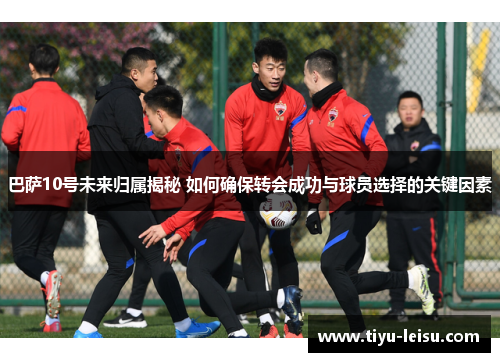 巴萨10号未来归属揭秘 如何确保转会成功与球员选择的关键因素