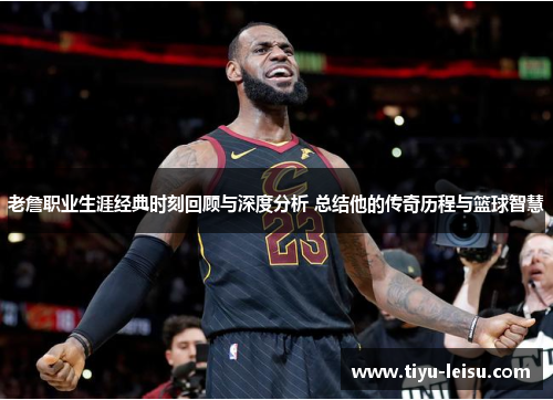 老詹职业生涯经典时刻回顾与深度分析 总结他的传奇历程与篮球智慧