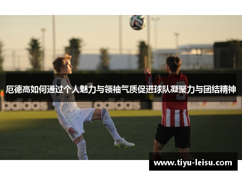 厄德高如何通过个人魅力与领袖气质促进球队凝聚力与团结精神