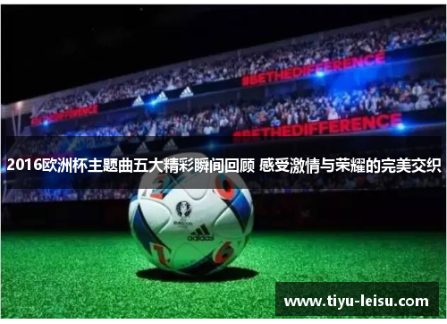2016欧洲杯主题曲五大精彩瞬间回顾 感受激情与荣耀的完美交织