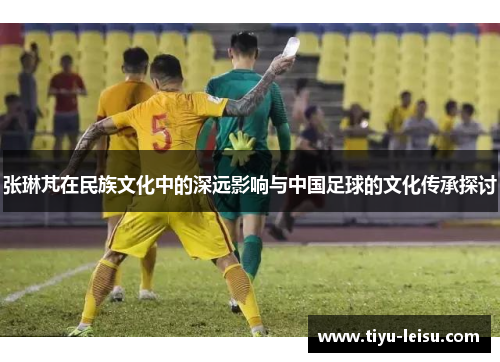 张琳芃在民族文化中的深远影响与中国足球的文化传承探讨